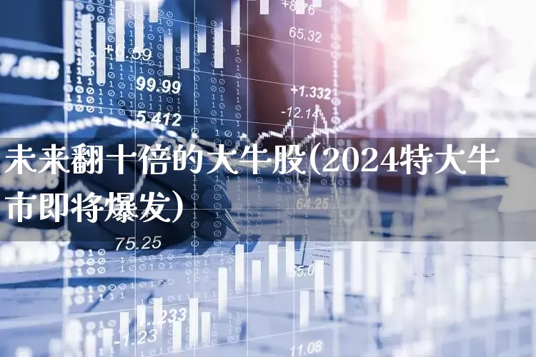 未来翻十倍的大牛股(2024特大牛市即将爆发)_https://www.heiljjianzu.com_创业板_第1张