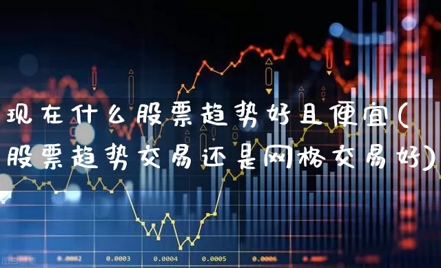 现在什么股票趋势好且便宜(股票趋势交易还是网格交易好)_https://www.heiljjianzu.com_创业板_第1张