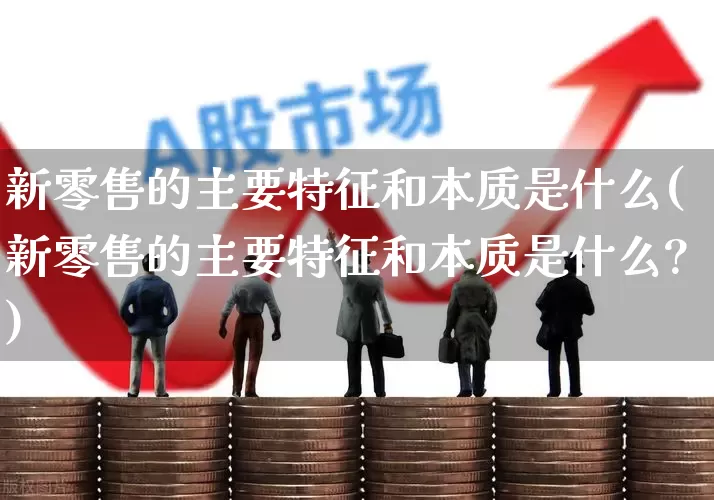 新零售的主要特征和本质是什么(新零售的主要特征和本质是什么?)_https://www.heiljjianzu.com_深交所_第1张