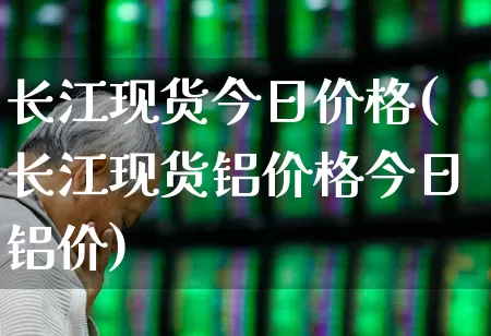长江现货今日价格(长江现货铝价格今日铝价)_https://www.heiljjianzu.com_深交所_第1张