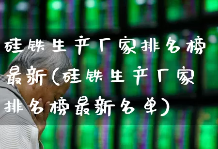 硅铁生产厂家排名榜最新(硅铁生产厂家排名榜最新名单)_https://www.heiljjianzu.com_创业板_第1张
