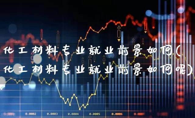 化工材料专业就业前景如何(化工材料专业就业前景如何呢)_https://www.heiljjianzu.com_科创板_第1张