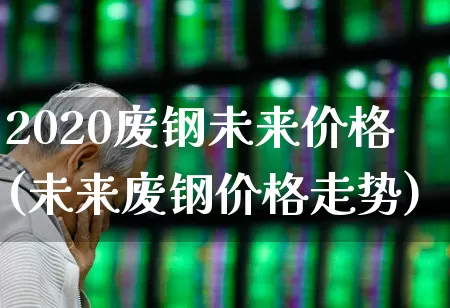 2020废钢未来价格(未来废钢价格走势)_https://www.heiljjianzu.com_创业板_第1张