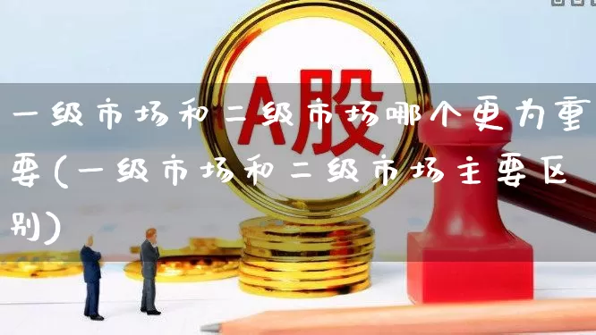 一级市场和二级市场哪个更为重要(一级市场和二级市场主要区别)_https://www.heiljjianzu.com_创业板_第1张