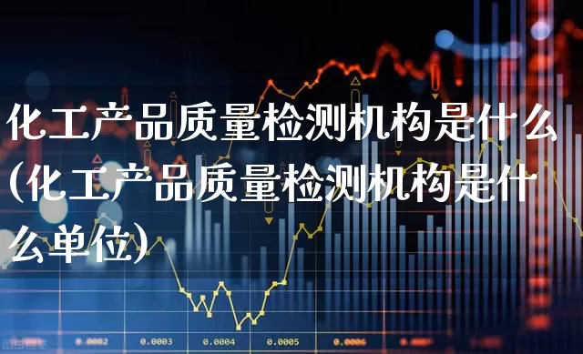 化工产品质量检测机构是什么(化工产品质量检测机构是什么单位)_https://www.heiljjianzu.com_科创板_第1张