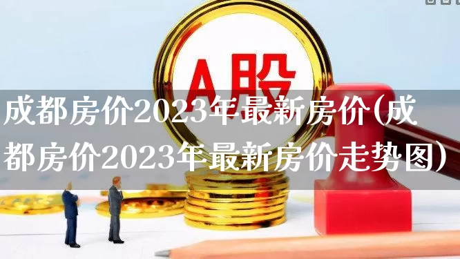 成都房价2023年最新房价(成都房价2023年最新房价走势图)_https://www.heiljjianzu.com_创业板_第1张