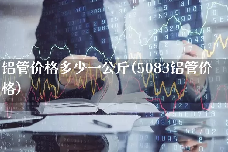铝管价格多少一公斤(5083铝管价格)_https://www.heiljjianzu.com_北交所_第1张