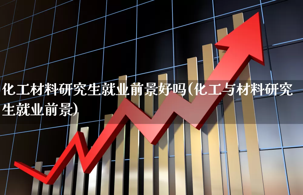 化工材料研究生就业前景好吗(化工与材料研究生就业前景)_https://www.heiljjianzu.com_深交所_第1张