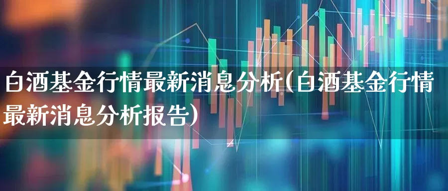 白酒基金行情最新消息分析(白酒基金行情最新消息分析报告)_https://www.heiljjianzu.com_创业板_第1张