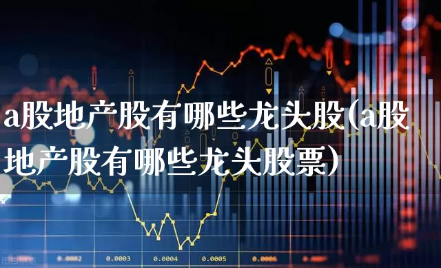 a股地产股有哪些龙头股(a股地产股有哪些龙头股票)_https://www.heiljjianzu.com_上交所_第1张