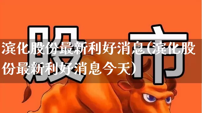 滨化股份最新利好消息(滨化股份最新利好消息今天)_https://www.heiljjianzu.com_深交所_第1张