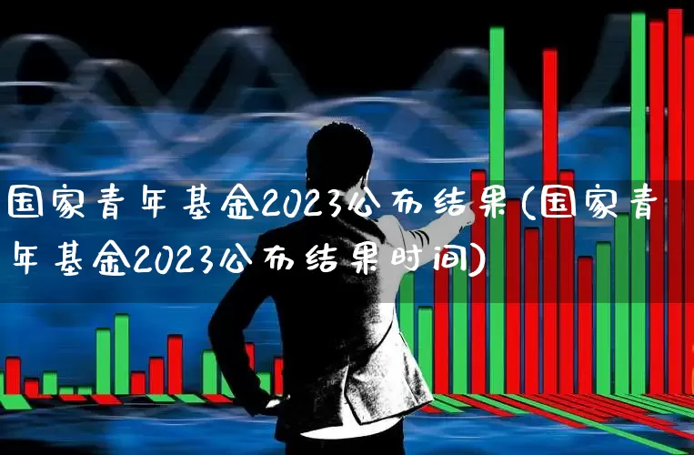 国家青年基金2023公布结果(国家青年基金2023公布结果时间)_https://www.heiljjianzu.com_上交所_第1张
