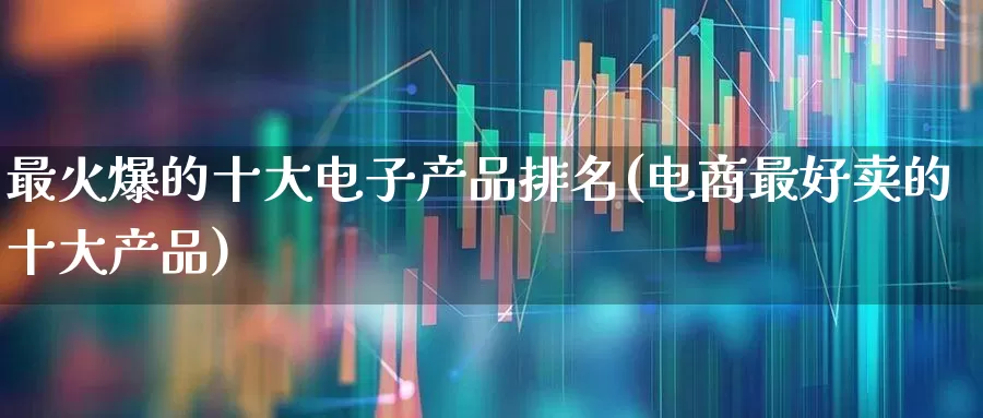 最火爆的十大电子产品排名(电商最好卖的十大产品)_https://www.heiljjianzu.com_深交所_第1张
