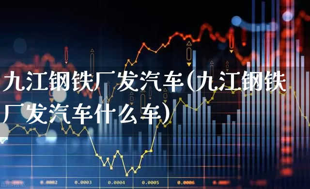 九江钢铁厂发汽车(九江钢铁厂发汽车什么车)_https://www.heiljjianzu.com_深交所_第1张