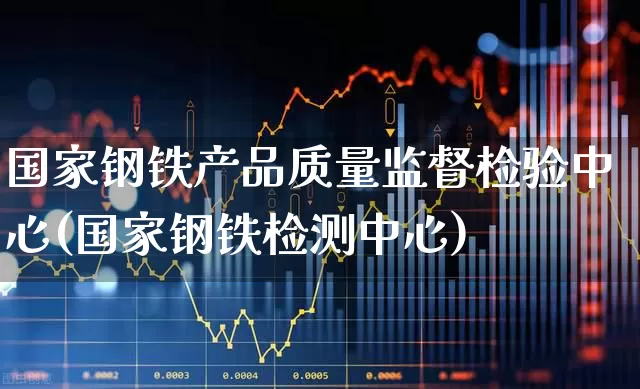 国家钢铁产品质量监督检验中心(国家钢铁检测中心)_https://www.heiljjianzu.com_创业板_第1张