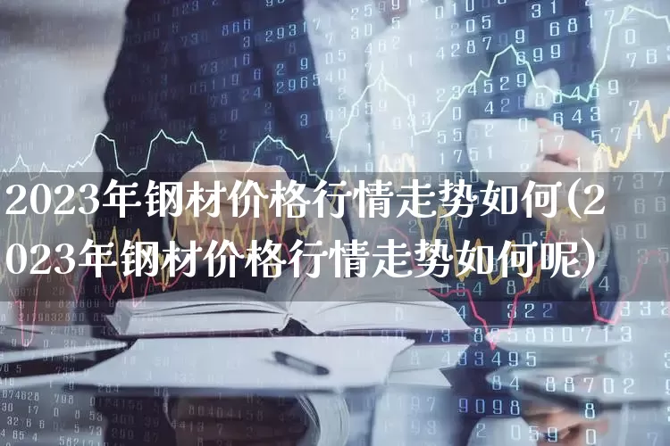 2023年钢材价格行情走势如何(2023年钢材价格行情走势如何呢)_https://www.heiljjianzu.com_创业板_第1张
