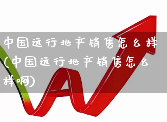 中国远行地产销售怎么样(中国远行地产销售怎么样啊)_https://www.heiljjianzu.com_深交所_第1张