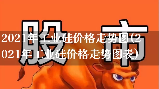 2021年工业硅价格走势图(2021年工业硅价格走势图表)_https://www.heiljjianzu.com_上交所_第1张