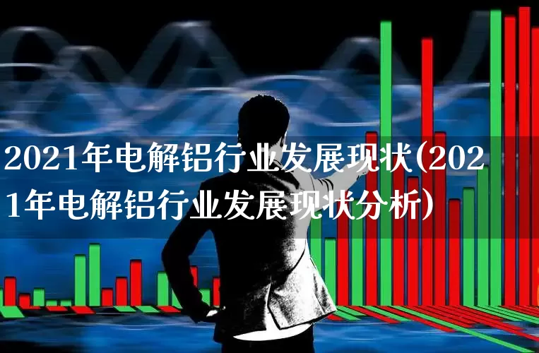 2021年电解铝行业发展现状(2021年电解铝行业发展现状分析)_https://www.heiljjianzu.com_创业板_第1张