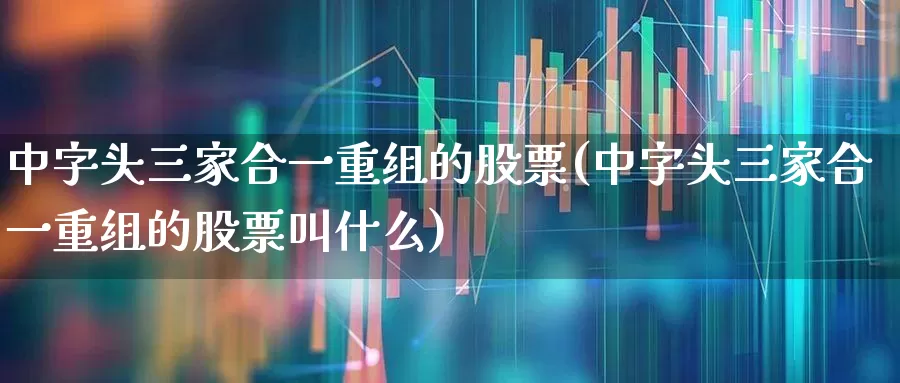 中字头三家合一重组的股票(中字头三家合一重组的股票叫什么)_https://www.heiljjianzu.com_创业板_第1张