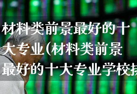 材料类前景最好的十大专业(材料类前景最好的十大专业学校排名)_https://www.heiljjianzu.com_科创板_第1张