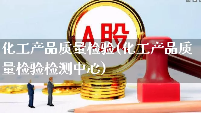 化工产品质量检验(化工产品质量检验检测中心)_https://www.heiljjianzu.com_科创板_第1张