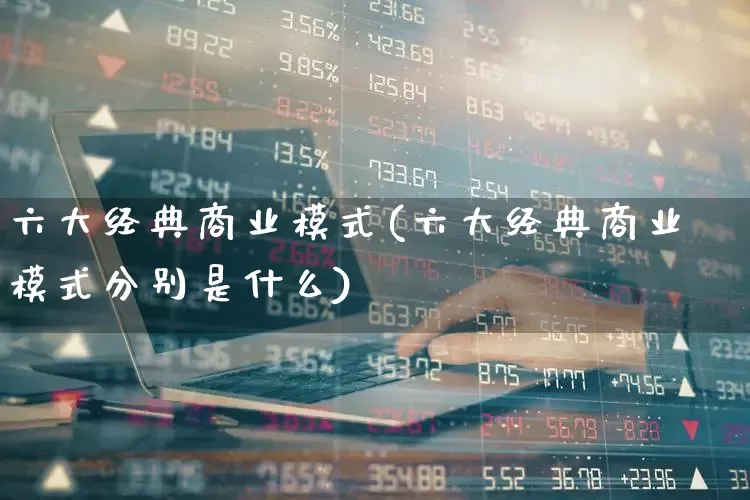 六大经典商业模式(六大经典商业模式分别是什么)_https://www.heiljjianzu.com_深交所_第1张