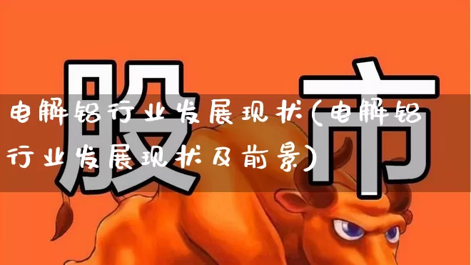 电解铝行业发展现状(电解铝行业发展现状及前景)_https://www.heiljjianzu.com_上交所_第1张