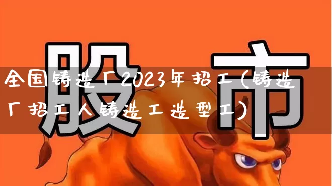 全国铸造厂2023年招工(铸造厂招工人铸造工造型工)_https://www.heiljjianzu.com_创业板_第1张