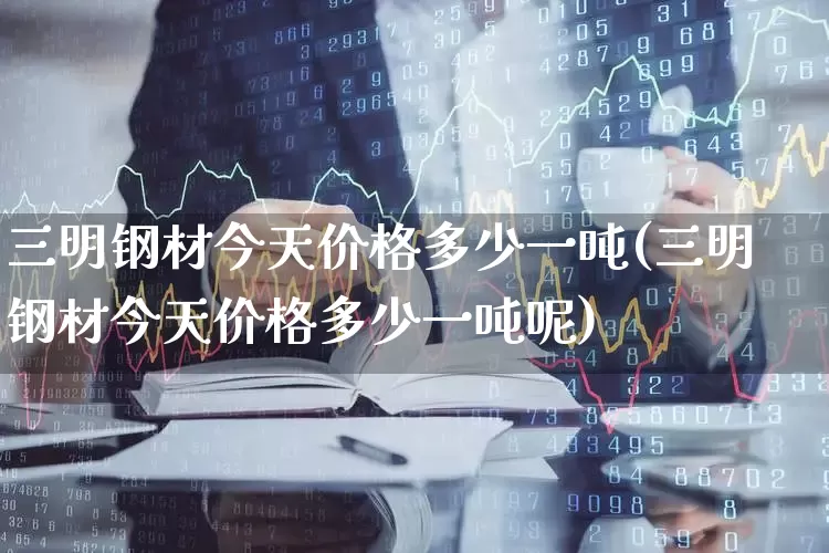 三明钢材今天价格多少一吨(三明钢材今天价格多少一吨呢)_https://www.heiljjianzu.com_上交所_第1张