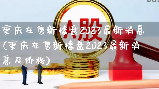 重庆在售新楼盘2023最新消息(重庆在售新楼盘2023最新消息及价格)_https://www.heiljjianzu.com_北交所_第1张