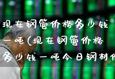 现在钢管价格多少钱一吨(现在钢管价格多少钱一吨今日钢材价格)_https://www.heiljjianzu.com_创业板_第1张