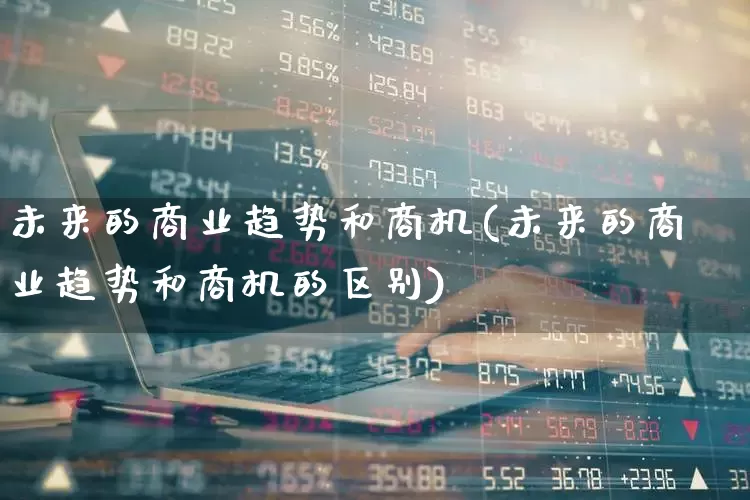未来的商业趋势和商机(未来的商业趋势和商机的区别)_https://www.heiljjianzu.com_深交所_第1张