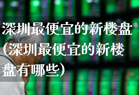 深圳最便宜的新楼盘(深圳最便宜的新楼盘有哪些)_https://www.heiljjianzu.com_创业板_第1张