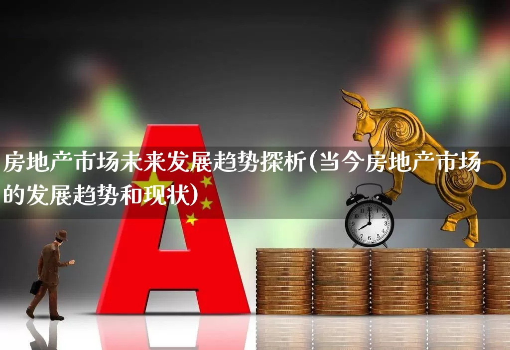 房地产市场未来发展趋势探析(当今房地产市场的发展趋势和现状)_https://www.heiljjianzu.com_深交所_第1张