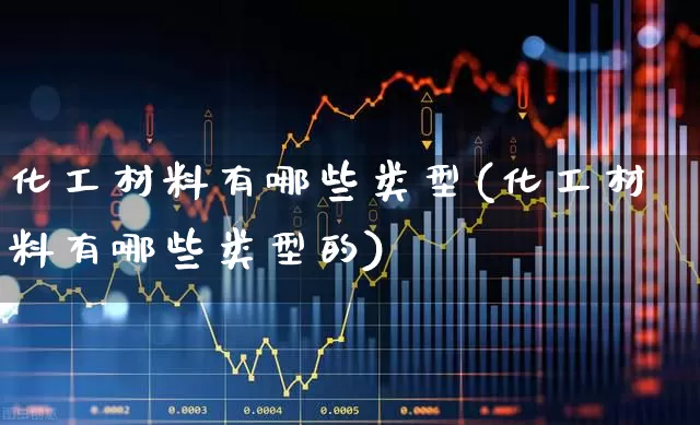 化工材料有哪些类型(化工材料有哪些类型的)_https://www.heiljjianzu.com_创业板_第1张