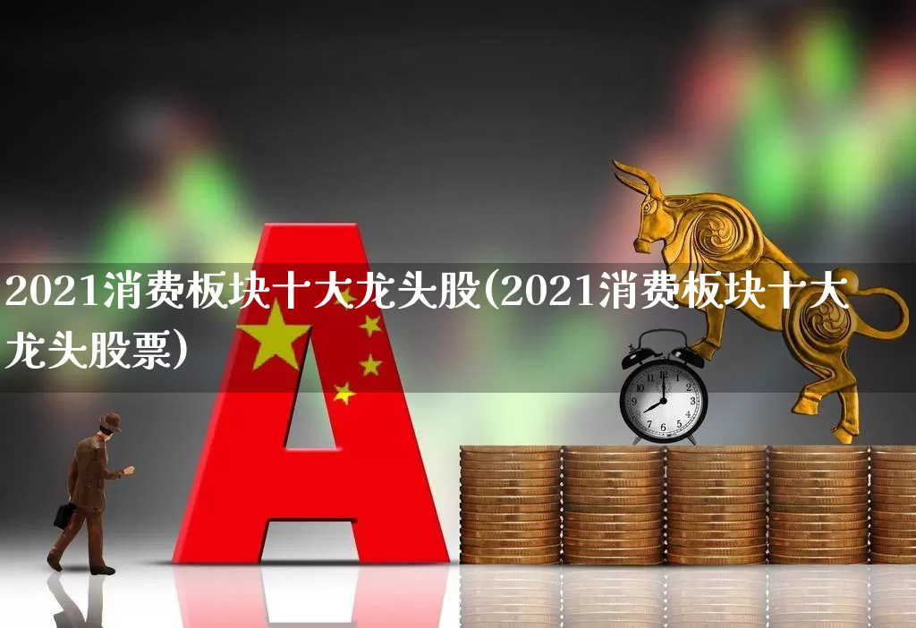 2021消费板块十大龙头股(2021消费板块十大龙头股票)_https://www.heiljjianzu.com_创业板_第1张