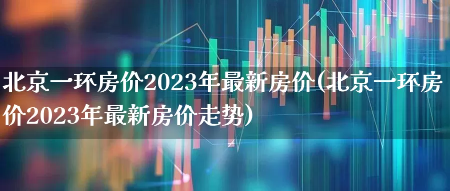 北京一环房价2023年最新房价(北京一环房价2023年最新房价走势)_https://www.heiljjianzu.com_深交所_第1张