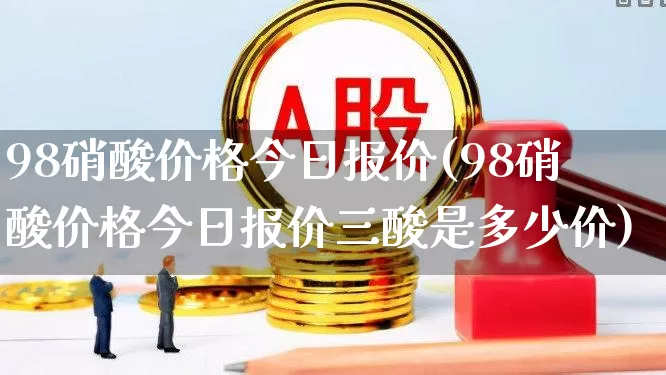 98硝酸价格今日报价(98硝酸价格今日报价三酸是多少价)_https://www.heiljjianzu.com_深交所_第1张