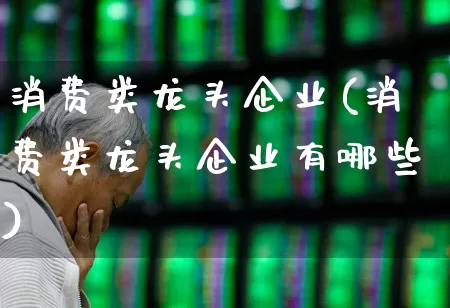 消费类龙头企业(消费类龙头企业有哪些)_https://www.heiljjianzu.com_北交所_第1张