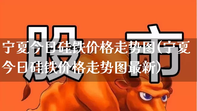 宁夏今日硅铁价格走势图(宁夏今日硅铁价格走势图最新)_https://www.heiljjianzu.com_深交所_第1张