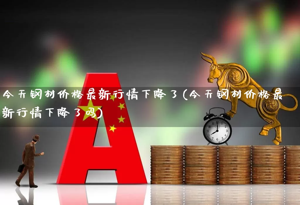 今天钢材价格最新行情下降了(今天钢材价格最新行情下降了吗)_https://www.heiljjianzu.com_创业板_第1张