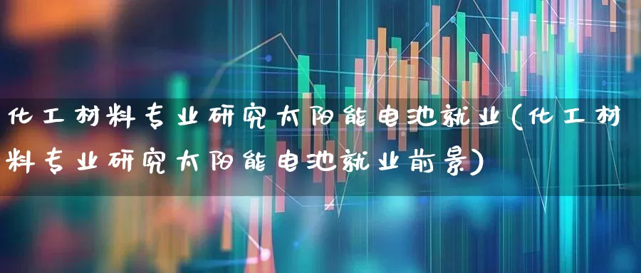 化工材料专业研究太阳能电池就业(化工材料专业研究太阳能电池就业前景)_https://www.heiljjianzu.com_创业板_第1张