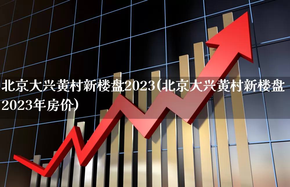 北京大兴黄村新楼盘2023(北京大兴黄村新楼盘2023年房价)_https://www.heiljjianzu.com_科创板_第1张