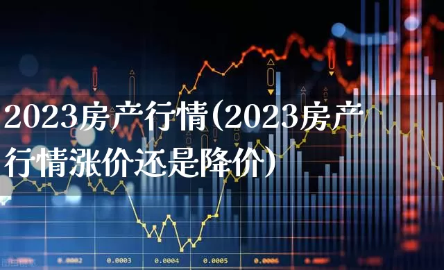 2023房产行情(2023房产行情涨价还是降价)_https://www.heiljjianzu.com_创业板_第1张