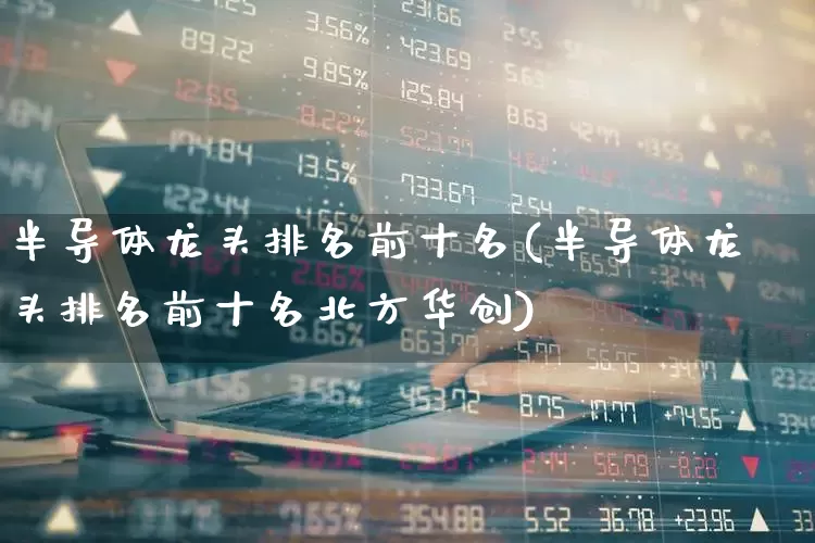 半导体龙头排名前十名(半导体龙头排名前十名北方华创)_https://www.heiljjianzu.com_深交所_第1张