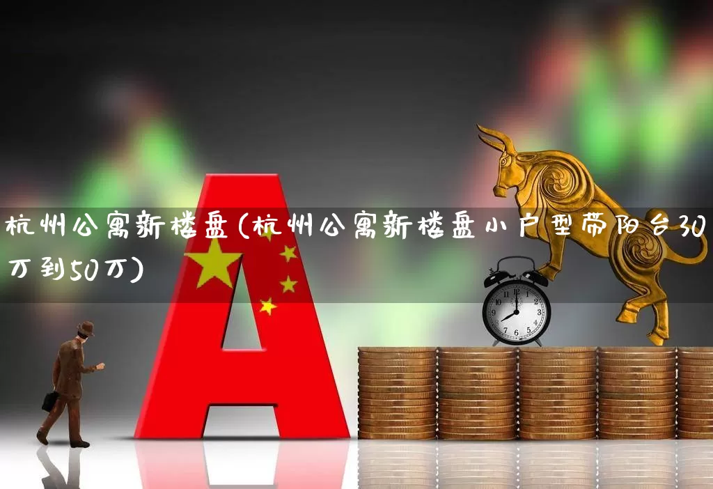 杭州公寓新楼盘(杭州公寓新楼盘小户型带阳台30万到50万)_https://www.heiljjianzu.com_上交所_第1张