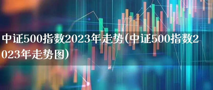 中证500指数2023年走势(中证500指数2023年走势图)_https://www.heiljjianzu.com_北交所_第1张
