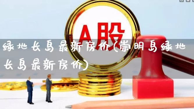 绿地长岛最新房价(崇明岛绿地长岛最新房价)_https://www.heiljjianzu.com_北交所_第1张