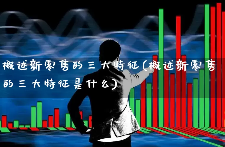 概述新零售的三大特征(概述新零售的三大特征是什么)_https://www.heiljjianzu.com_上交所_第1张